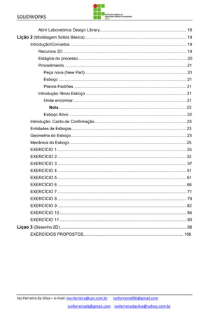 SOLIDWORKS
Ivo Ferreira da Silva – e-mail: Ivo-ferreira@uol.com.br ivoferreira006@gmail.com
ivoferreirada@gmail.com ivoferreiradasilva@yahoo.com.br
Abrir Laboratórios Design Library.......................................................................... 18
Lição 2 (Modelagem Sólida Básica)....................................................................................... 19
Introdução/Conceitos ................................................................................................... 19
Recursos 2D ......................................................................................................... 19
Estágios do processo ............................................................................................ 20
Procedimento ....................................................................................................... 21
Peça nova (New Part) ...................................................................................... 21
Esboço ............................................................................................................. 21
Planos Padrões ................................................................................................21
Introdução: Novo Esboço ......................................................................................21
Onde encontrar.................................................................................................21
Nota.............................................................................................................22
Esboço Ativo .................................................................................................... 22
Introdução: Canto de Confirmação ..............................................................................23
Entidades de Esboços..................................................................................................23
Geometria do Esboço...................................................................................................23
Mecânica do Esboço....................................................................................................25
EXERCÍCIO 1 ..............................................................................................................25
EXERCÍCIO 2 ..............................................................................................................32
EXERCÍCIO 3 .............................................................................................................. 37
EXERCÍCIO 4 ..............................................................................................................51
EXERCÍCIO 5 ..............................................................................................................61
EXERCÍCIO 6 ..............................................................................................................66
EXERCÍCIO 7 .............................................................................................................. 71
EXERCÍCIO 8 .............................................................................................................. 79
EXERCÍCIO 9 ..............................................................................................................82
EXERCÍCIO 10 ............................................................................................................ 84
EXERCÍCIO 11 ............................................................................................................ 90
Liçao 3 (Desenho 2D)............................................................................................................ 98
EXERCÍCIOS PROPOSTOS..................................................................................... 106
 