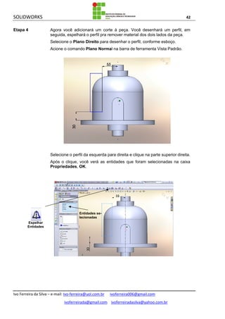 SOLIDWORKS 42
Ivo Ferreira da Silva – e-mail: Ivo-ferreira@uol.com.br ivoferreira006@gmail.com
ivoferreirada@gmail.com ivoferreiradasilva@yahoo.com.br
Etapa 4 Agora você adicionará um corte à peça. Você desenhará um perfil, em
seguida, espelhará o perfil pra remover material dos dois lados da peça.
Selecione o Plano Direito para desenhar o perfil, conforme esboço.
Acione o comando Plano Normal na barra de ferramenta Vista Padrão.
Selecione o perfil da esquerda para direita e clique na parte superior direita.
Após o clique, você verá as entidades que foram selecionadas na caixa
Propriedades, OK.
Entidades se-
lecionadas
Espelhar
Entidades
 