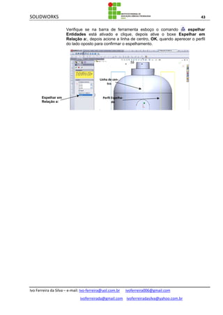 SOLIDWORKS 43
Ivo Ferreira da Silva – e-mail: Ivo-ferreira@uol.com.br ivoferreira006@gmail.com
ivoferreirada@gmail.com ivoferreiradasilva@yahoo.com.br
Verifique se na barra de ferramenta esboço o comando espelhar
Entidades está ativado e clique, depois ative o boxe Espelhar em
Relação a:, depois acione a linha de centro, OK, quando aperecer o perfil
do lado oposto para confirmar o espelhamento.
Espelhar em
Relação a:
Linha de cen-
tro
Perfil Espelha-
do
 