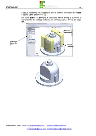 SOLIDWORKS 44
Ivo Ferreira da Silva – e-mail: Ivo-ferreira@uol.com.br ivoferreira006@gmail.com
ivoferreirada@gmail.com ivoferreiradasilva@yahoo.com.br
Coloque o desenho em perspectiva, ative a barra de ferramenta Recursos
e acione Corte Extrudado .
Na caixa Extrusão, Direção 1, selecione Plano Médio e aumente o
comprimento dos sólidos cortantes até ultrapassarem o limete da peça,
OK.
Sólidos
Cortantes
Esboços
Espelhados
Direção 1:
Plano Mé-
dio
 