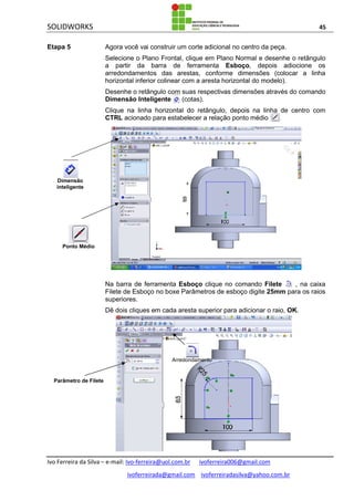SOLIDWORKS 45
Ivo Ferreira da Silva – e-mail: Ivo-ferreira@uol.com.br ivoferreira006@gmail.com
ivoferreirada@gmail.com ivoferreiradasilva@yahoo.com.br
Etapa 5 Agora você vai construir um corte adicional no centro da peça.
Selecione o Plano Frontal, clique em Plano Normal e desenhe o retângulo
a partir da barra de ferramenta Esboço, depois adiocione os
arredondamentos das arestas, conforme dimensões (colocar a linha
horizontal inferior colinear com a aresta horizontal do modelo).
Desenhe o retângulo com suas respectivas dimensões através do comando
Dimensão Inteligente (cotas).
Clique na linha horizontal do retângulo, depois na linha de centro com
CTRL acionado para estabelecer a relação ponto médio .
Na barra de ferramenta Esboço clique no comando Filete , na caixa
Filete de Esboço no boxe Parâmetros de esboço digite 25mm para os raios
superiores.
Dê dois cliques em cada aresta superior para adicionar o raio, OK.
Arredondamento
Dimensão
inteligente
Ponto Médio
Arredondamento
Parâmetro de Filete
 