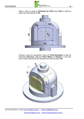 SOLIDWORKS 46
Ivo Ferreira da Silva – e-mail: Ivo-ferreira@uol.com.br ivoferreira006@gmail.com
ivoferreirada@gmail.com ivoferreiradasilva@yahoo.com.br
Mude o valor na caixa do Parâmetro de Filete para 15mm e repita as
ações de arredondamento, OK.
Coloque a peça em perspectiva, clique em Corte Extrudado na bara de
ferramenta Recursos, selecione Plano Médio em Direção 1 e dê valor
para o sólido cortante até êle ultrapasse os limites da peça, OK.
 