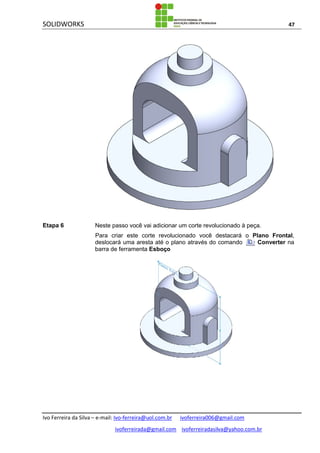SOLIDWORKS 47
Ivo Ferreira da Silva – e-mail: Ivo-ferreira@uol.com.br ivoferreira006@gmail.com
ivoferreirada@gmail.com ivoferreiradasilva@yahoo.com.br
Etapa 6 Neste passo você vai adicionar um corte revolucionado à peça.
Para criar este corte revolucionado você destacará o Plano Frontal,
deslocará uma aresta até o plano através do comando Converter na
barra de ferramenta Esboço
 
