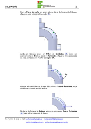 SOLIDWORKS 48
Ivo Ferreira da Silva – e-mail: Ivo-ferreira@uol.com.br ivoferreira006@gmail.com
ivoferreirada@gmail.com ivoferreiradasilva@yahoo.com.br
Com o Plano Normal a em zoom ative a barra de ferramenta Esboço,
clique no arco, selecione Converter ,
Ainda em Esboço clique em Offset de Entidades , insira um
deslocamento de 8mm na caixa de Parâmetro, clique na linha destacada
do arco, se necessário inverter a direção, OK.
Apague a linha convertida através do comando Coverter Entidades, traçe
uma linha horizontal e outra vertical.
Na barra de ferramenta Esboço selecione o comando Aparar Entidades
para retirar o excesso de linhas.
 