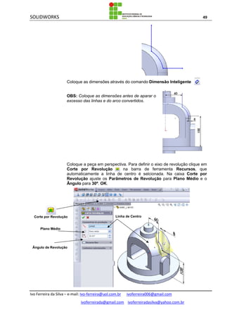 SOLIDWORKS 49
Ivo Ferreira da Silva – e-mail: Ivo-ferreira@uol.com.br ivoferreira006@gmail.com
ivoferreirada@gmail.com ivoferreiradasilva@yahoo.com.br
Coloque as dimensões através do comando Dimensão Inteligente .
OBS: Coloque as dimensões antes de aparar o
excesso das linhas e do arco convertidos.
Coloque a peça em perspectiva. Para definir o eixo de revolução clique em
Corte por Revolução na barra de ferramenta Recursos, que
automaticamente a linha de centro é selcionada. Na caixa Corte por
Revolução ajuste os Parâmetros de Revolução para Plano Médio e o
Ângulo para 30º. OK.
Linha de Centro
Plano Médio
Ângulo de Revolução
Corte por Revolução
 