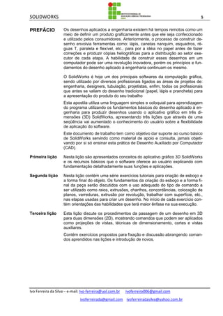 SOLIDWORKS 5
Ivo Ferreira da Silva – e-mail: Ivo-ferreira@uol.com.br ivoferreira006@gmail.com
ivoferreirada@gmail.com ivoferreiradasilva@yahoo.com.br
PREFÁCIO Os desenhos aplicados a engenharia existem há tempos remotos como um
meio de definir um produto graficamente antes que ele seja confeccionado
e utilizado pelos consumidores. Anteriormente, o processo de construir de-
senho envolvia ferramentas como: lápis, canetas nanquim, esquadros, ré-
guas T, paralela e flexível, etc., para por a idéia no papel antes de fazer
correções e produzir cópias heliográficas para a distribuição ao setor exe-
cutor de cada etapa. A habilidade de construir esses desenhos em um
computador pode ser uma revolução inovadora, porém os princípios e fun-
damentos do desenho aplicado à engenharia continuam os mesmo.
O SolidWorks é hoje um dos principais softwares da computação gráfica,
sendo utilizado por diversos profissionais ligados as áreas de projetos de:
engenharia, designers, tubulação, projetistas, enfim, todos os profissionais
que antes se valiam do desenho tradicional (papel, lápis e prancheta) para
a apresentação do produto do seu trabalho
Esta apostila utiliza uma linguagem simples e coloquial para aprendizagem
do programa utilizando os fundamentos básicos do desenho aplicado à en-
genharia para produzir desenhos usando o aplicativo gráfico em três di-
mensões (3D) SolidWorks, apresentando três lições que através de uma
seqüência vai aumentado o conhecimento do usuário sobre a flexibilidade
de aplicação do software.
Este documento de trabalho tem como objetivo dar suporte ao curso básico
de SolidWorks servindo como material de apoio e consulta, jamais objeti-
vando por si só ensinar esta prática de Desenho Auxiliado por Computador
(CAD).
Primeira lição Nesta lição são apresentados conceitos do aplicativo gráfico 3D SolidWorks
e os recursos básicos que o software oferece ao usuário explicando com
fundamentação detalhadamente suas funções e aplicações.
Segunda lição Nesta lição contém uma série exercícios tutoriais para criação de esboço e
a forma final do objeto. Os fundamentos da criação do esboço e a forma fi-
nal da peça serão discutidos com o uso adequado do tipo de comando a
ser utilizado como raios, extrusões, chanfros, concordâncias, colocação de
planos, varreduras, extrusão por revolução, trabalhar com superfície, etc.,
nas etapas usadas para criar um desenho. No início de cada exercício con-
tém orientações das habilidades que terá maior ênfase na sua execução.
Terceira lição Esta lição discute os procedimentos da passagem de um desenho em 3D
para duas dimensões (2D), mostrando comandos que podem ser aplicados
como projeções de vistas, técnicas de dimensionamento, cortes e vistas
auxiliares.
Contém exercícios propostos para fixação e discussão abrangendo coman-
dos aprendidos nas lições e introdução de novos.
 