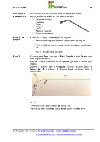 SOLIDWORKS 51
Ivo Ferreira da Silva – e-mail: Ivo-ferreira@uol.com.br ivoferreira006@gmail.com
ivoferreirada@gmail.com ivoferreiradasilva@yahoo.com.br
EXERCÍCIO 4
Chave de roda
Você vai criar uma chave de roda seguindo as etapas a seguir.
Nesta lição você vai rever e adquirir habilidades como:
 Varredura (Sweep)
 Revolução
 Raios
 Polígono
 Domo
 Adicionar material
 Planos de referência
Intenção do
projeto
A Intenção do Projeto para esta peça é a seguinte:
 A extremidade regular é simétrica usando cortes em ângulo.
 A extremidade da chave de boca é criada usando um corte hexago-
nal.
 A seção é de diâmetro constante.
Etapa 1 Abra uma Nova Peça, selecione o Plano Superior e ative Esboço para
zoom do plano escolhido.
Antes de começar a desenhar vá em Opções e altere a unidade para
polegada.
Desenhe o caminho para a Varredura, conforme desenho abaixo e
Reconstruar o esboço. O desenho ficará esmaecido após a
reconstrução.
NOTA:
* Primeiro desenhe os segmentos de retas e cote.
* Acrescente o raio mantendo a caixa Mater cantos restritos ativa.
 
