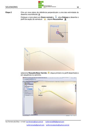 SOLIDWORKS 52
Ivo Ferreira da Silva – e-mail: Ivo-ferreira@uol.com.br ivoferreira006@gmail.com
ivoferreirada@gmail.com ivoferreiradasilva@yahoo.com.br
Etapa 2 Crie um novo plano de referência perpendicular a uma das extrmidade do
desenho reconstituído .
Coloque o novo plano em Zoom normal a , ative Esboço e desenhe o
perfil da seção da varredura , depois Reconstitua .
selecione Ressalto/Base Varrido , clique primeiro no perfil desenhado e
em sequência no caminho.
 