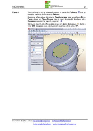 SOLIDWORKS 57
Ivo Ferreira da Silva – e-mail: Ivo-ferreira@uol.com.br ivoferreira006@gmail.com
ivoferreirada@gmail.com ivoferreiradasilva@yahoo.com.br
Etapa 4 Você vai criar o corte exagonal usando o comando Polígono que se
encontra na barra de ferramenta Esboço.
Selecione a face plana do recurso Revolucionado para torna-la um Novo
Plano, clique em Plano Normal para o zoom de rotação do plano, ative
Esboço para desenhar o perfil exagonal .
Concluído o perfil, ative Recursos, clique em Corte Extrudado , digite o
valor 0,50 polegada para a extrusão em sua respectiva caixa, OK.
 
