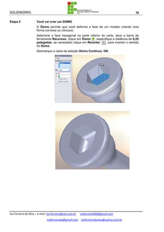 SOLIDWORKS 58
Ivo Ferreira da Silva – e-mail: Ivo-ferreira@uol.com.br ivoferreira006@gmail.com
ivoferreirada@gmail.com ivoferreiradasilva@yahoo.com.br
Etapa 5 Você vai criar um DOMO
O Domo permite que você deforme a face de um modelo criando uma
forma convexa ou côncava.
Selecione a face hexagonal na parte inferior do corte, ative a barra de
ferramenta Recursos, clique em Domo , especifique a distância de 0,25
polegadas, se necessário clique em Reverter , para inverter o sentido
do Domo.
Desmarque a caixa de seleção Domo Contínuo, OK.
 