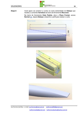 SOLIDWORKS 59
Ivo Ferreira da Silva – e-mail: Ivo-ferreira@uol.com.br ivoferreira006@gmail.com
ivoferreirada@gmail.com ivoferreiradasilva@yahoo.com.br
Etapa 6 Você agora vai construir a cunha na outra extremidade do Esboço que
recebeu o comando Varredura da barra de ferramenta Recursos.
Na barra de ferramenta Vista Padrâo, ative o Plano Frontal, acione
Normal , depois Esboço e desenhe o perfil para realizar o corte.
 