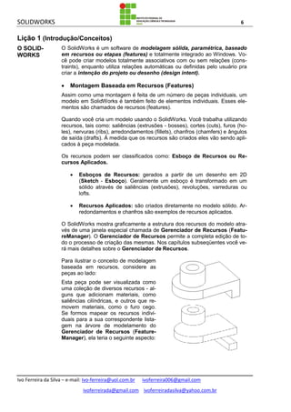 SOLIDWORKS 6
Ivo Ferreira da Silva – e-mail: Ivo-ferreira@uol.com.br ivoferreira006@gmail.com
ivoferreirada@gmail.com ivoferreiradasilva@yahoo.com.br
Lição 1 (Introdução/Conceitos)
O SOLID-
WORKS
O SolidWorks é um software de modelagem sólida, paramétrica, baseado
em recursos ou etapas (features) e totalmente integrado ao Windows. Vo-
cê pode criar modelos totalmente associativos com ou sem relações (cons-
traints), enquanto utiliza relações automáticas ou definidas pelo usuário pra
criar a intenção do projeto ou desenho (design intent).
 Montagem Baseada em Recursos (Features)
Assim como uma montagem é feita de um número de peças individuais, um
modelo em SolidWorks é também feito de elementos individuais. Esses ele-
mentos são chamados de recursos (features).
Quando você cria um modelo usando o SolidWorks. Você trabalha utilizando
recursos, tais como: saliências (extrusões - bosses), cortes (cuts), furos (ho-
les), nervuras (ribs), arredondamentos (fillets), chanfros (chamfers) e ângulos
de saída (drafts). À medida que os recursos são criados eles vão sendo apli-
cados à peça modelada.
Os recursos podem ser classificados como: Esboço de Recursos ou Re-
cursos Aplicados.
 Esboços de Recursos: gerados a partir de um desenho em 2D
(Sketch - Esboço). Geralmente um esboço é transformado em um
sólido através de saliências (extrusões), revoluções, varreduras ou
lofts.
 Recursos Aplicados: são criados diretamente no modelo sólido. Ar-
redondamentos e chanfros são exemplos de recursos aplicados.
O SolidWorks mostra graficamente a estrutura dos recursos do modelo atra-
vés de uma janela especial chamada de Gerenciador de Recursos (Featu-
reManager). O Gerenciador de Recursos permite a completa edição de to-
do o processo de criação das mesmas. Nos capítulos subseqüentes você ve-
rá mais detalhes sobre o Gerenciador de Recursos.
Para ilustrar o conceito de modelagem
baseada em recursos, considere as
peças ao lado:
Esta peça pode ser visualizada como
uma coleção de diversos recursos - al-
guns que adicionam materiais, como
saliências cilíndricas, e outros que re-
movem materiais, como o furo cego.
Se formos mapear os recursos indivi-
duais para a sua correspondente lista-
gem na árvore de modelamento do
Gerenciador de Recursos (Feature-
Manager), ela teria o seguinte aspecto:
 
