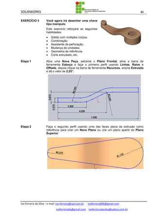 SOLIDWORKS 61
Ivo Ferreira da Silva – e-mail: Ivo-ferreira@uol.com.br ivoferreira006@gmail.com
ivoferreirada@gmail.com ivoferreiradasilva@yahoo.com.br
EXERCÍCIO 5 Você agora irá desenhar uma chave
tipo manipulo.
Este exercício reforçará as seguintes
habilidades:
 Sólido com múltiplos corpos.
 Combinação.
 Assistente de perfuração.
 Mudança de unidades.
 Geometria de referência.
 Corte extrudado, etc.
Etapa 1 Abra uma Nova Peça, selcione o Plano Frontal, ative a barra de
ferramenta Esboço e faça o primeiro perfil usando Linhas, Raios e
Offsets, depois clique na barra de ferramenta Recursos, acione Extrusão
e dê o valor de 2,25”.
Etapa 2 Faça o segundo perfil usando uma das faces plana da extrusão como
referência para criar um Novo Plano ou crie um plano apartir do Plano
Superior.
 