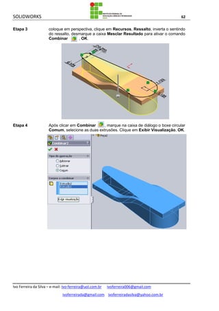 SOLIDWORKS 62
Ivo Ferreira da Silva – e-mail: Ivo-ferreira@uol.com.br ivoferreira006@gmail.com
ivoferreirada@gmail.com ivoferreiradasilva@yahoo.com.br
Etapa 3 coloque em perspectiva, clique em Recursos, Ressalto, inverta o sentindo
do ressalto, desmarque a caixa Mesclar Resultado para ativar o comando
Combinar , OK.
Etapa 4 Após clicar em Combinar , marque na caixa de diálogo o boxe circular
Comum, selecione as duas extrusões. Clique em Exibir Visualização, OK.
 