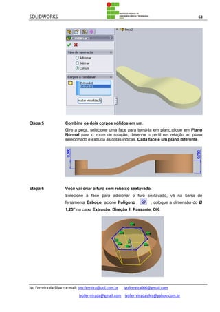 SOLIDWORKS 63
Ivo Ferreira da Silva – e-mail: Ivo-ferreira@uol.com.br ivoferreira006@gmail.com
ivoferreirada@gmail.com ivoferreiradasilva@yahoo.com.br
Etapa 5 Combine os dois corpos sólidos em um.
Gire a peça, selecione uma face para torná-la em plano,clique em Plano
Normal para o zoom de rotação, desenhe o perfil em relação ao plano
selecionado e extruda às cotas indicas. Cada face é um plano diferente.
Etapa 6 Você vai criar o furo com rebaixo sextavado.
Selecione a face para adicionar o furo sextavado, vá na barra de
ferramenta Esboço, acione Polígono , coloque a dimensão do Ø
1,25” na caixa Extrusão, Direção 1, Passante, OK.
 