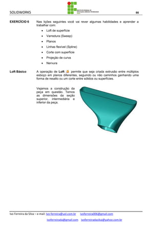 SOLIDWORKS 66
Ivo Ferreira da Silva – e-mail: Ivo-ferreira@uol.com.br ivoferreira006@gmail.com
ivoferreirada@gmail.com ivoferreiradasilva@yahoo.com.br
EXERCÍCIO 6 Nas lições seguintes você vai rever algumas habilidades e aprender a
trabalhar com:
 Loft de superfície
 Varredura (Sweep)
 Planos
 Linhas flexível (Spline)
 Corte com superfície
 Projeção de curva
 Nervura
Loft Básico A operação de Loft permite que seja criada extrusão entre múltiplos
esboço em planos diferentes, seguindo ou não caminhos ganhando uma
forma de resalto ou um corte entre sólidos ou superfícies.
Vejamos a construção da
peça em questão. Temos
as dimensões da seção
superior, intermediária e
inferior da peça.
 