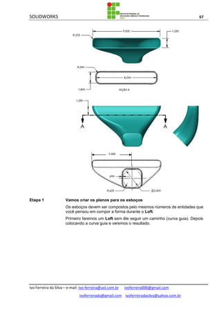 SOLIDWORKS 67
Ivo Ferreira da Silva – e-mail: Ivo-ferreira@uol.com.br ivoferreira006@gmail.com
ivoferreirada@gmail.com ivoferreiradasilva@yahoo.com.br
Etapa 1 Vamos criar os planos para os esboços
Os esboços devem ser compostos pelo mesmos números de entidades que
você pensou em compor a forma durante o Loft.
Primeiro faremos um Loft sem êle seguir um caminho (curva guia). Depois
colocando a curva guia e veremos o resultado.
5.000
SEÇÃO A
 