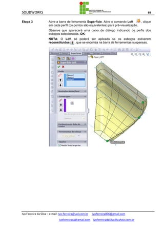 SOLIDWORKS 69
Ivo Ferreira da Silva – e-mail: Ivo-ferreira@uol.com.br ivoferreira006@gmail.com
ivoferreirada@gmail.com ivoferreiradasilva@yahoo.com.br
Etapa 3 Ative a barra de ferramenta Superfície. Ative o comando Loft , clique
em cada perfil (os pontos são equivalentes) para pré-visualização.
Observe que aparecerá uma caixa de diálogo indicando os perfis dos
esboços selecionados, OK.
NOTA: O Loft só poderá ser aplicado se os esboços estiverem
reconstituídos , que se encontra na barra de ferramentas suspensas.
 
