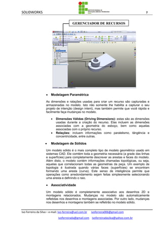 SOLIDWORKS 7
Ivo Ferreira da Silva – e-mail: Ivo-ferreira@uol.com.br ivoferreira006@gmail.com
ivoferreirada@gmail.com ivoferreiradasilva@yahoo.com.br
 Modelagem Paramétrica
As dimensões e ralações usadas para criar um recurso são capturadas e
armazenadas no modelo. Isto não somente lhe habilita a capturar o seu
projeto de intenção (design intent), mas também permite que você rápida e
facilmente faça mudanças no modelo.
 Dimensões Válidas (Driving Dimensions): estas são as dimensões
usadas durante a criação do recurso. Elas incluem as dimensões
associadas com a geometria do esboço, bem como aquelas
associadas com o próprio recurso.
 Relações: incluem informações como paralelismo, tângência e
concentricidade, entre outras.
 Modelagem de Sólidos
Um modelo sólido é o mais completo tipo de modelo geométrico usado em
sistemas CAD. Ele comtém toda a geometria necessária (a grade das linhas
e superfícies) para completamente descrever as arestas e faces do modelo.
Além disto, o modelo contém informações chamadas topológicas, ou seja,
aquelas que correlacionam todas as geometrias da peça. Um exemplo de
topologia é ilustrada quando várias faces (superfícies) se encontram
formando uma aresta (curva). Este senso de inteligência permite que
operações como arredondamento sejam feitas simplesmente selecionando
uma aresta e definindo o raio.
 Associatividade
Um modelo sólido é completamente associativo aos desenhos 2D e
montagens relacionados. Mudanças no modelo são automaticamente
refletidas nos desenhos e montagens associadas. Por outro lado, mudanças
nos desenhos e montagens também se refletirão no modelo sólido.
GERENCIADOR DE RECURSOS
 