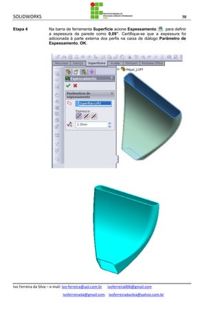 SOLIDWORKS 70
Ivo Ferreira da Silva – e-mail: Ivo-ferreira@uol.com.br ivoferreira006@gmail.com
ivoferreirada@gmail.com ivoferreiradasilva@yahoo.com.br
Etapa 4 Na barra de ferramenta Superfície acione Espessamento para definir
a espessura da parede como 0,09”. Certifique-se que a espessura foi
adicionada à parte externa dos perfis na caixa de diálogo Parâmetro de
Espessamento, OK.
 