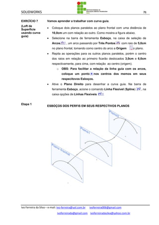 SOLIDWORKS 71
Ivo Ferreira da Silva – e-mail: Ivo-ferreira@uol.com.br ivoferreira006@gmail.com
ivoferreirada@gmail.com ivoferreiradasilva@yahoo.com.br
EXRCÍCIO 7
(Loft de
Superfície
usando curva
guia)
Vamos aprender a trabalhar com curva guia.
 Coloque dois planos paralelos ao plano frontal com uma distância de
10,0cm um com relação ao outro. Como mostra a figura abaixo.
 Selecione na barra de ferramenta Esboço, na caixa de seleção de
Arcos , um arco passando por Três Pontos com raio de 5,0cm
no plano frontal, tomando como centro do arco a Origem do plano.
 Repita as operações para os outros planos paralelos, porém o centro
dos raios em relação ao primeiro ficarão deslocados 3,0cm e 6,0cm
respectivamente, para cima, com relação ao centro (origem).
o OBS: Para facilitar a relação da linha guia com os arcos,
coloque um ponto nos centros dos memos em seus
respecitovos Esboços.
 Ative o Plano Direito para desenhar a curva guia. Na barra de
ferramenta Esboço, acione o comando Linha Flexível (Spline) , na
caixa opções de Linhas Flexíveis .
Etapa 1
ESBOÇOS DOS PERFIS EM SEUS RESPECTIVOS PLANOS
 