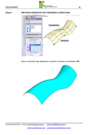 SOLIDWORKS 72
Ivo Ferreira da Silva – e-mail: Ivo-ferreira@uol.com.br ivoferreira006@gmail.com
ivoferreirada@gmail.com ivoferreiradasilva@yahoo.com.br
Etepa 2 PRÉ-VISUALIZAÇÃO DO LOFT SEGUINDO A CURVA GUIA
Após a conclusão, faça alterações nos perfis e compare os resultados, OK.
 