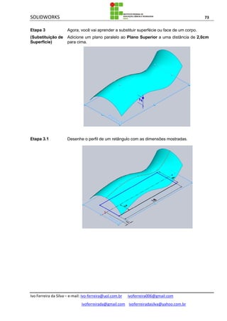 SOLIDWORKS 73
Ivo Ferreira da Silva – e-mail: Ivo-ferreira@uol.com.br ivoferreira006@gmail.com
ivoferreirada@gmail.com ivoferreiradasilva@yahoo.com.br
Etapa 3
(Substituição de
Superfície)
Agora, você vai aprender a substituir superfécie ou face de um corpo.
Adicione um plano paralelo ao Plano Superior a uma distância de 2,0cm
para cima.
Etapa 3.1 Desenhe o perfil de um retângulo com as dimensões mostradas.
 