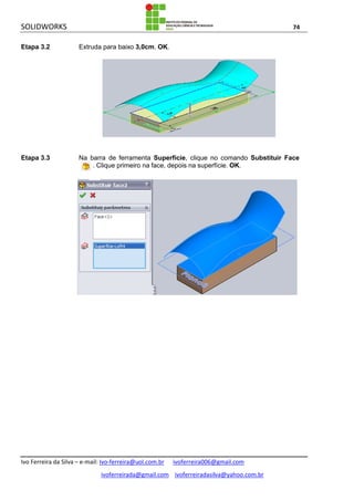SOLIDWORKS 74
Ivo Ferreira da Silva – e-mail: Ivo-ferreira@uol.com.br ivoferreira006@gmail.com
ivoferreirada@gmail.com ivoferreiradasilva@yahoo.com.br
Etapa 3.2 Extruda para baixo 3,0cm. OK.
Etapa 3.3 Na barra de ferramenta Superfície, clique no comando Substituir Face
. Clique primeiro na face, depois na superfície. OK.
 