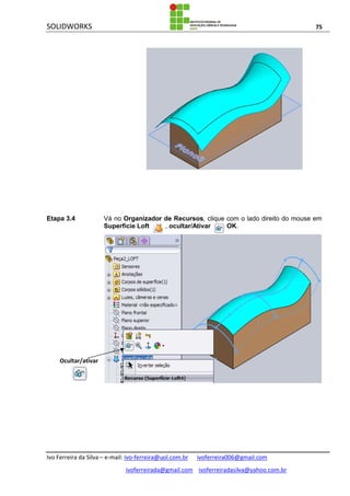 SOLIDWORKS 75
Ivo Ferreira da Silva – e-mail: Ivo-ferreira@uol.com.br ivoferreira006@gmail.com
ivoferreirada@gmail.com ivoferreiradasilva@yahoo.com.br
Etapa 3.4 Vá no Organizador de Recursos, clique com o lado direito do mouse em
Superfície Loft , ocultar/Ativar . OK.
Ocultar/ativar
 