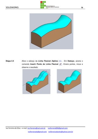 SOLIDWORKS 76
Ivo Ferreira da Silva – e-mail: Ivo-ferreira@uol.com.br ivoferreira006@gmail.com
ivoferreirada@gmail.com ivoferreiradasilva@yahoo.com.br
Etapa 3.5 Ative o esboço da Linha Flexível (Spline) . Em Esboço, acione o
comando Inserir Ponto de Linha Flexível . Ensira pontos, mova e
observe o resultado
 