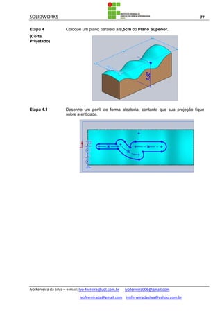 SOLIDWORKS 77
Ivo Ferreira da Silva – e-mail: Ivo-ferreira@uol.com.br ivoferreira006@gmail.com
ivoferreirada@gmail.com ivoferreiradasilva@yahoo.com.br
Etapa 4
(Corte
Projetado)
Coloque um plano paralelo a 9,5cm do Plano Superior.
Etapa 4.1 Desenhe um perfil de forma aleatória, contanto que sua projeção fique
sobre a entidade.
 
