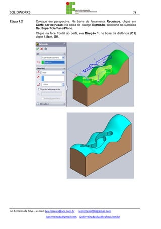SOLIDWORKS 78
Ivo Ferreira da Silva – e-mail: Ivo-ferreira@uol.com.br ivoferreira006@gmail.com
ivoferreirada@gmail.com ivoferreiradasilva@yahoo.com.br
Etapa 4.2 Coloque em perspectiva. Na barra de ferramenta Recursos, clique em
Corte por extrusão. Na caixa de diálogo Extrusão, selecione na subcaixa
De, Superfície/Face/Plano.
Clique na face frontal ao perfil, em Direção 1, no boxe da distância (D1)
digite 1,5cm. OK.
 