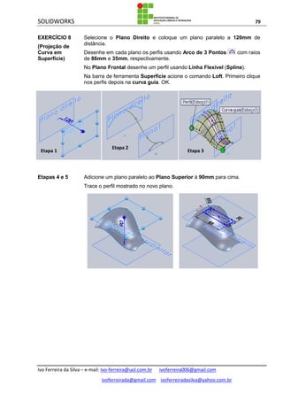 SOLIDWORKS 79
Ivo Ferreira da Silva – e-mail: Ivo-ferreira@uol.com.br ivoferreira006@gmail.com
ivoferreirada@gmail.com ivoferreiradasilva@yahoo.com.br
EXERCÍCIO 8
(Projeção de
Curva em
Superfície)
Selecione o Plano Direito e coloque um plano paralelo a 120mm de
distância.
Desenhe em cada plano os perfis usando Arco de 3 Pontos com raios
de 86mm e 35mm, respectivamente.
No Plano Frontal desenhe um perfil usando Linha Flexível (Spline).
Na barra de ferramenta Superfície acione o comando Loft. Primeiro clique
nos perfis depois na curva guia. OK.
Etapas 4 e 5 Adicione um plano paralelo ao Plano Superior à 90mm para cima.
Trace o perfil mostrado no novo plano.
Etapa 1
Etapa 2
Etapa 3
 