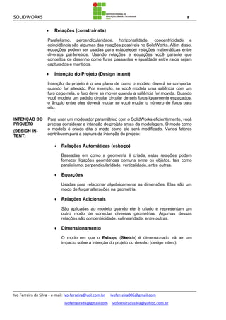 SOLIDWORKS 8
Ivo Ferreira da Silva – e-mail: Ivo-ferreira@uol.com.br ivoferreira006@gmail.com
ivoferreirada@gmail.com ivoferreiradasilva@yahoo.com.br
 Relações (constrainsts)
Paralelismo, perpendicularidade, horizontalidade, concentricidade e
coincidência são algumas das relações possíveis no SolidWorks. Além disso,
equações podem ser usadas para estabelecer relações matemáticas entre
diversos parâmetros. Usando relações e equações você garante que
conceitos de desenho como furos passantes e igualdade entre raios sejam
capturados e mantidos.
 Intenção do Projeto (Design Intent)
Intenção do projeto é o seu plano de como o modelo deverá se comportar
quando for alterado. Por exemplo, se você modela uma saliência com um
furo cego nela, o furo deve se mover quando a saliência for movida. Quando
você modela um padrão circular circular de seis furos igualmente espaçados,
o ângulo entre eles deverá mudar se você mudar o número de furos para
oito.
INTENÇÃO DO
PROJETO
(DESIGN IN-
TENT)
Para usar um modelador paramétrico com o SolidWorks eficientemente, você
precisa considerar a intenção do projeto antes da modelagem. O modo como
o modelo é criado dita o modo como ele será modificado. Vários fatores
contribuem para a captura da intenção do projeto:
 Relações Automáticas (esboço)
Baseadas em como a geometria é criada, estas relações podem
fornecer ligações geométricas comuns entre os objetos, tais como
paralelismo, perpendicularidade, verticalidade, entre outras.
 Equações
Usadas para relacionar algebricamente as dimensões. Elas são um
modo de forçar alterações na geometria.
 Relações Adicionais
São aplicadas ao modelo quando ele é criado e representam um
outro modo de conectar diversas geometrias. Algumas dessas
relações são concentricidade, colinearidade, entre outras.
 Dimensionamento
O modo em que o Esboço (Sketch) é dimensionado irá ter um
impacto sobre a intenção do projeto ou desnho (design intent).
 