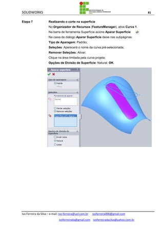 SOLIDWORKS 81
Ivo Ferreira da Silva – e-mail: Ivo-ferreira@uol.com.br ivoferreira006@gmail.com
ivoferreirada@gmail.com ivoferreiradasilva@yahoo.com.br
Etapa 7 Realizando o corte na superfície
No Organizador de Recursos (FeatureManager), ative Curva 1.
Na barra de ferramenta Superfície acione Aparar Superfície .
Na caixa de diálogo Aparar Superfície deixe nas subpáginas:
Tipo de Aparagem: Padrão;
Seleções: Aperecerá o nome da curva pré-selecionada;
Remover Seleções: Ativar;
Clique na área limitada pela curva projeta;
Opções de Divisão de Superfície: Natural. OK.
 