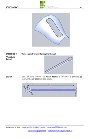 SOLIDWORKS 82
Ivo Ferreira da Silva – e-mail: Ivo-ferreira@uol.com.br ivoferreira006@gmail.com
ivoferreirada@gmail.com ivoferreiradasilva@yahoo.com.br
EXERCÍCO 9
(Varredura-
Sweep)
Vamos construir um Contrapino flexível.
Etapa 1 Abra um novo esboço no Plano Frontal e desenhe o caminho do
contrapino a ser pecorrido pela seção.
 