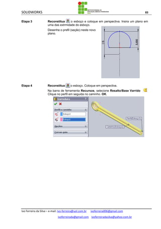 SOLIDWORKS 83
Ivo Ferreira da Silva – e-mail: Ivo-ferreira@uol.com.br ivoferreira006@gmail.com
ivoferreirada@gmail.com ivoferreiradasilva@yahoo.com.br
Etapa 3 Reconstitua o esboço e coloque em perspectiva. Insira um plano em
uma das extrmidade do esboço.
Desenhe o prefil (seção) neste novo
plano.
Etapa 4 Reconstitua o esboço. Coloque em perspectiva.
Na barra de ferramenta Recursos, selecione Resalto/Base Varrido .
Clique no perfil em seguida no caminho. OK.
 
