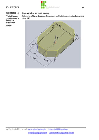 SOLIDWORKS 84
Ivo Ferreira da Silva – e-mail: Ivo-ferreira@uol.com.br ivoferreira006@gmail.com
ivoferreirada@gmail.com ivoferreiradasilva@yahoo.com.br
EXERCÍCIO 10
(Trabalhando
com Nervura e
Recuo de
Superfície)
Etapa 1
Você vai abrir um novo esboço.
Selecione o Plano Superior. Desenhe o perfil abaixo e extruda 40mm para
cima. OK.
 