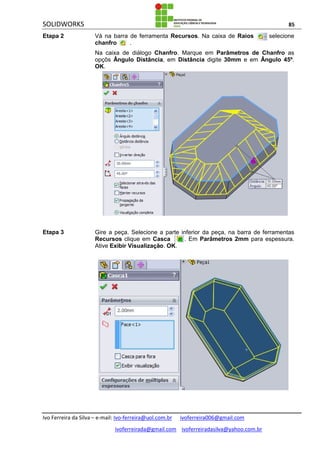 SOLIDWORKS 85
Ivo Ferreira da Silva – e-mail: Ivo-ferreira@uol.com.br ivoferreira006@gmail.com
ivoferreirada@gmail.com ivoferreiradasilva@yahoo.com.br
Etapa 2 Vá na barra de ferramenta Recursos. Na caixa de Raios selecione
chanfro .
Na caixa de diálogo Chanfro. Marque em Parâmetros de Chanfro as
opçõs Ângulo Distância, em Distância digite 30mm e em Ângulo 45º.
OK.
Etapa 3 Gire a peça. Selecione a parte inferior da peça, na barra de ferramentas
Recursos clique em Casca . Em Parâmetros 2mm para espessura.
Ative Exibir Visualização. OK.
 