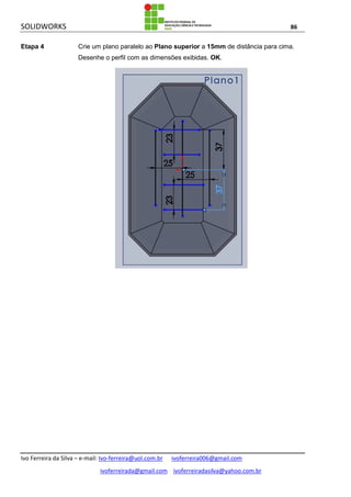 SOLIDWORKS 86
Ivo Ferreira da Silva – e-mail: Ivo-ferreira@uol.com.br ivoferreira006@gmail.com
ivoferreirada@gmail.com ivoferreiradasilva@yahoo.com.br
Etapa 4 Crie um plano paralelo ao Plano superior a 15mm de distância para cima.
Desenhe o perfil com as dimensões exibidas. OK.
 