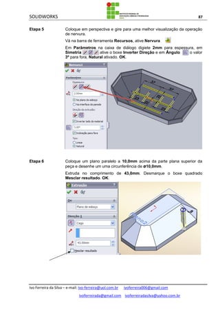 SOLIDWORKS 87
Ivo Ferreira da Silva – e-mail: Ivo-ferreira@uol.com.br ivoferreira006@gmail.com
ivoferreirada@gmail.com ivoferreiradasilva@yahoo.com.br
Etapa 5 Coloque em perspectiva e gire para uma melhor visualização da operação
de nervura.
Vá na barra de ferramenta Recursos, ative Nervura .
Em Parâmetros na caixa de diálogo digiete 2mm para espessura, em
Simetria , ative o boxe Inverter Direção e em Ângulo o valor
3º para fora, Natural ativado. OK.
Etapa 6 Coloque um plano paralelo a 10,0mm acima da parte plana superior da
peça e desenhe um uma circunferência de ø10,0mm.
Extruda no comprimento de 43,0mm. Desmarque o boxe quadrado
Mesclar resultado. OK.
 