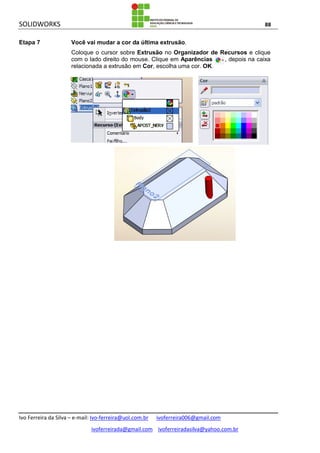 SOLIDWORKS 88
Ivo Ferreira da Silva – e-mail: Ivo-ferreira@uol.com.br ivoferreira006@gmail.com
ivoferreirada@gmail.com ivoferreiradasilva@yahoo.com.br
Etapa 7 Você vai mudar a cor da última extrusão.
Coloque o cursor sobre Extrusão no Organizador de Recursos e clique
com o lado direito do mouse. Clique em Aparências , depois na caixa
relacionada a extrusão em Cor, escolha uma cor. OK.
 