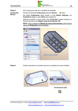 SOLIDWORKS 89
Ivo Ferreira da Silva – e-mail: Ivo-ferreira@uol.com.br ivoferreira006@gmail.com
ivoferreirada@gmail.com ivoferreiradasilva@yahoo.com.br
Etapa 8
(Colocando
Recuo)
Gire a peça para você ver o resultado da operação.
Na barra de ferramenta Recursos selecione Recuar , clique.
Na página Endementar deixe ativado o boxe Manter Seleções, em
Parâmetros digeite o valor 2,0mm para espessura.
Selecione primeiro o corpo maior como Corpo-alvo. Depois selecione a
face da extrusão como Região corpo da ferramenta. OK.
NOTA: Faça a seleção da Região do corpo da ferramenta a partir da face
inferior do Corpo-alvo, como mostrado.
Etapa 9 Oculte a extrusão em vermelho para ver o resultado do recurso utilizado
Visualização da seção
 