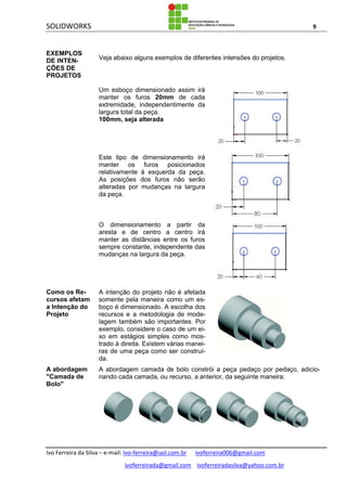 SOLIDWORKS 9
Ivo Ferreira da Silva – e-mail: Ivo-ferreira@uol.com.br ivoferreira006@gmail.com
ivoferreirada@gmail.com ivoferreiradasilva@yahoo.com.br
EXEMPLOS
DE INTEN-
ÇÕES DE
PROJETOS
Veja abaixo alguns exemplos de diferentes intensões do projetos.
Um esboço dimensionado assim irá
manter os furos 20mm de cada
extremidade, independentimente da
largura total da peça.
100mm, seja alterada
Este tipo de dimensionamento irá
manter os furos posicionados
relativamente à esquerda da peça.
As posições dos furos não serão
alteradas por mudanças na largura
da peça.
O dimensionamento a partir da
aresta e de centro a centro irá
manter as distâncias entre os furos
sempre constante, independente das
mudanças na largura da peça.
Como os Re-
cursos afetam
a Intenção do
Projeto
A intenção do projeto não é afetada
somente pela maneira como um es-
boço é dimensionado. A escolha dos
recursos e a metodologia de mode-
lagem também são importantes. Por
exemplo, considere o caso de um ei-
xo em estágios simples como mos-
trado à direita. Existem várias manei-
ras de uma peça como ser construí-
da.
A abordagem
"Camada de
Bolo"
A abordagem camada de bolo constrói a peça pedaço por pedaço, adicio-
nando cada camada, ou recurso, a anterior, da seguinte maneira:
 