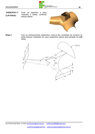 SOLIDWORKS 90
Ivo Ferreira da Silva – e-mail: Ivo-ferreira@uol.com.br ivoferreira006@gmail.com
ivoferreirada@gmail.com ivoferreiradasilva@yahoo.com.br
EXERCÍCIO 11
(Loft Sólido)
Você vai desenhar a peça
mostrada à direita, conforme
esboço abaixo
Etapa 1 Com os conhecimentos adiquiridos, você já tem condições de construir os
perfis básicos mostrados em seus respectivos planos para geração do Loft
sólido
 