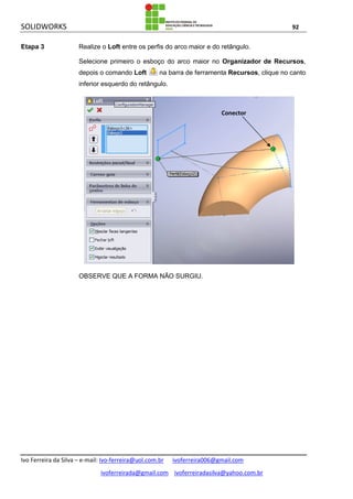 SOLIDWORKS 92
Ivo Ferreira da Silva – e-mail: Ivo-ferreira@uol.com.br ivoferreira006@gmail.com
ivoferreirada@gmail.com ivoferreiradasilva@yahoo.com.br
Etapa 3 Realize o Loft entre os perfis do arco maior e do retângulo.
Selecione primeiro o esboço do arco maior no Organizador de Recursos,
depois o comando Loft na barra de ferramenta Recursos, clique no canto
inferior esquerdo do retângulo.
OBSERVE QUE A FORMA NÃO SURGIU.
Conector
 