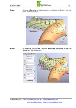 SOLIDWORKS 93
Ivo Ferreira da Silva – e-mail: Ivo-ferreira@uol.com.br ivoferreira006@gmail.com
ivoferreirada@gmail.com ivoferreiradasilva@yahoo.com.br
Etapa 4 Desloque o Conector para o lado oposto no perfil do arco. Observe que você
já tem a pré-visualização.
Etapa 5 Na caixa de diálogo Loft, expanda Restrições incial/final e selecione
Normal ao Perfil para ambas.
Conector
 