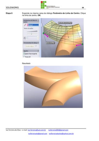 SOLIDWORKS 94
Ivo Ferreira da Silva – e-mail: Ivo-ferreira@uol.com.br ivoferreira006@gmail.com
ivoferreirada@gmail.com ivoferreiradasilva@yahoo.com.br
Etapa 6 Expanda na mesma caixa de diálogo Parâmetro de Linha de Centro. Clique
na linha de centro. OK.
Resultado
 