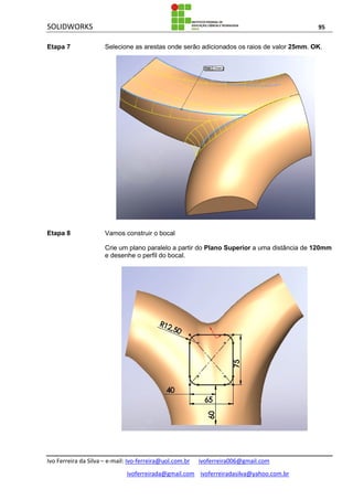 SOLIDWORKS 95
Ivo Ferreira da Silva – e-mail: Ivo-ferreira@uol.com.br ivoferreira006@gmail.com
ivoferreirada@gmail.com ivoferreiradasilva@yahoo.com.br
Etapa 7 Selecione as arestas onde serão adicionados os raios de valor 25mm. OK.
Etapa 8 Vamos construir o bocal
Crie um plano paralelo a partir do Plano Superior a uma distância de 120mm
e desenhe o perfil do bocal.
 
