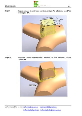SOLIDWORKS 96
Ivo Ferreira da Silva – e-mail: Ivo-ferreira@uol.com.br ivoferreira006@gmail.com
ivoferreirada@gmail.com ivoferreiradasilva@yahoo.com.br
Etapa 9 Faça a extrusão da saliência o usando a condição Até o Próximo com 5º de
inclinação. OK.
Etapa 10 Selecione a aresta formada entre a saliência e a base, adicione o raio de
13mm. OK.
 